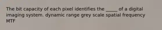 The bit capacity of each pixel identifies the _____ of a digital imaging system. dynamic range grey scale spatial frequency MTF