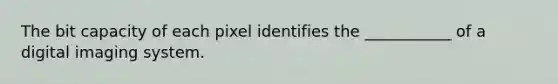 The bit capacity of each pixel identifies the ___________ of a digital imaging system.