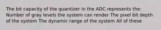 The bit capacity of the quantizer in the ADC represents the: Number of gray levels the system can render The pixel bit depth of the system The dynamic range of the system All of these