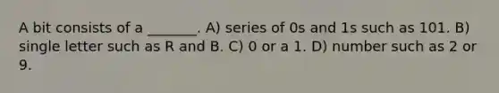 A bit consists of a _______. A) series of 0s and 1s such as 101. B) single letter such as R and B. C) 0 or a 1. D) number such as 2 or 9.