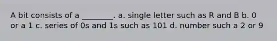 A bit consists of a ________. a. single letter such as R and B b. 0 or a 1 c. series of 0s and 1s such as 101 d. number such a 2 or 9