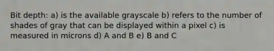 Bit depth: a) is the available grayscale b) refers to the number of shades of gray that can be displayed within a pixel c) is measured in microns d) A and B e) B and C