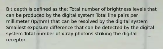 Bit depth is defined as the: Total number of brightness levels that can be produced by the digital system Total line pairs per millimeter (Ip/mm) that can be resolved by the digital system Smallest exposure difference that can be detected by the digital system Total number of x-ray photons striking the digital receptor