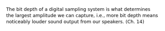 The bit depth of a digital sampling system is what determines the largest amplitude we can capture, i.e., more bit depth means noticeably louder sound output from our speakers. (Ch. 14)