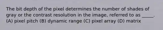 The bit depth of the pixel determines the number of shades of gray or the contrast resolution in the image, referred to as _____. (A) pixel pitch (B) dynamic range (C) pixel array (D) matrix