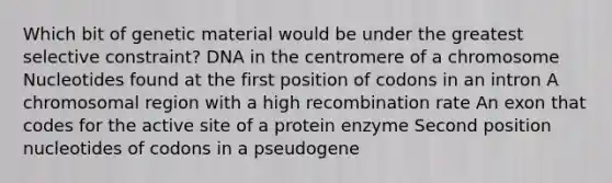 Which bit of genetic material would be under the greatest selective constraint? DNA in the centromere of a chromosome Nucleotides found at the first position of codons in an intron A chromosomal region with a high recombination rate An exon that codes for the active site of a protein enzyme Second position nucleotides of codons in a pseudogene