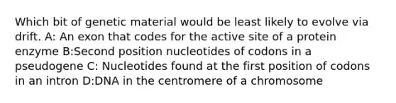 Which bit of genetic material would be least likely to evolve via drift. A: An exon that codes for the active site of a protein enzyme B:Second position nucleotides of codons in a pseudogene C: Nucleotides found at the first position of codons in an intron D:DNA in the centromere of a chromosome