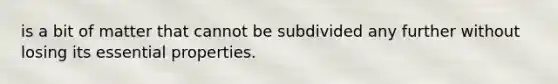 is a bit of matter that cannot be subdivided any further without losing its essential properties.