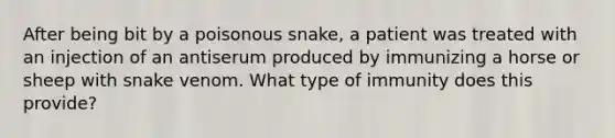 After being bit by a poisonous snake, a patient was treated with an injection of an antiserum produced by immunizing a horse or sheep with snake venom. What type of immunity does this provide?