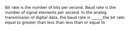 Bit rate is the number of bits per second. Baud rate is the number of signal elements per second. In the analog transmission of digital data, the baud rate is ______the bit rate. equal to greater than less than less than or equal to