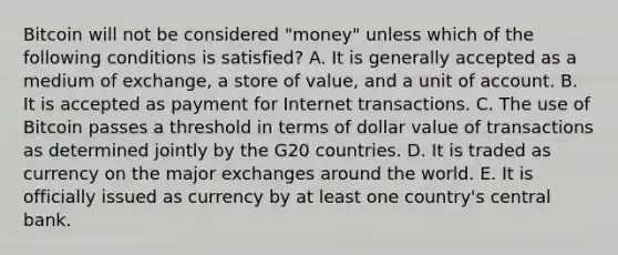 Bitcoin will not be considered​ "money" unless which of the following conditions is​ satisfied? A. It is generally accepted as a medium of​ exchange, a store of​ value, and a unit of account. B. It is accepted as payment for Internet transactions. C. The use of Bitcoin passes a threshold in terms of dollar value of transactions as determined jointly by the G20 countries. D. It is traded as currency on the major exchanges around the world. E. It is officially issued as currency by at least one​ country's central bank.