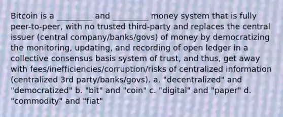 Bitcoin is a _________ and _________ money system that is fully peer-to-peer, with no trusted third-party and replaces the central issuer (central company/banks/govs) of money by democratizing the monitoring, updating, and recording of open ledger in a collective consensus basis system of trust, and thus, get away with fees/inefficiencies/corruption/risks of centralized information (centralized 3rd party/banks/govs). a. "decentralized" and "democratized" b. "bit" and "coin" c. "digital" and "paper" d. "commodity" and "fiat"