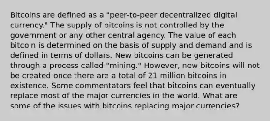 Bitcoins are defined as a​ "peer-to-peer decentralized digital​ currency." The supply of bitcoins is not controlled by the government or any other central agency. The value of each bitcoin is determined on the basis of supply and demand and is defined in terms of dollars. New bitcoins can be generated through a process called​ "mining." However, new bitcoins will not be created once there are a total of 21 million bitcoins in existence. Some commentators feel that bitcoins can eventually replace most of the major currencies in the world. What are some of the issues with bitcoins replacing major​ currencies?