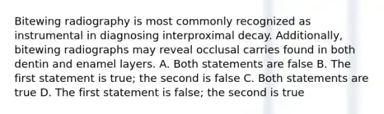 Bitewing radiography is most commonly recognized as instrumental in diagnosing interproximal decay. Additionally, bitewing radiographs may reveal occlusal carries found in both dentin and enamel layers. A. Both statements are false B. The first statement is true; the second is false C. Both statements are true D. The first statement is false; the second is true