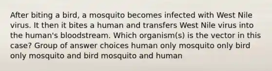 After biting a bird, a mosquito becomes infected with West Nile virus. It then it bites a human and transfers West Nile virus into the human's bloodstream. Which organism(s) is the vector in this case? Group of answer choices human only mosquito only bird only mosquito and bird mosquito and human