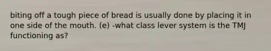 biting off a tough piece of bread is usually done by placing it in one side of the mouth. (e) -what class lever system is the TMJ functioning as?