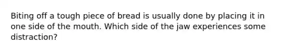 Biting off a tough piece of bread is usually done by placing it in one side of the mouth. Which side of the jaw experiences some distraction?