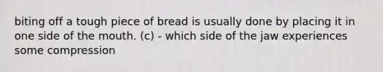 biting off a tough piece of bread is usually done by placing it in one side of the mouth. (c) - which side of the jaw experiences some compression