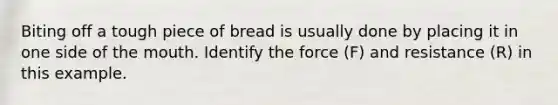 Biting off a tough piece of bread is usually done by placing it in one side of the mouth. Identify the force (F) and resistance (R) in this example.