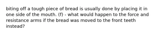 biting off a tough piece of bread is usually done by placing it in one side of the mouth. (f) - what would happen to the force and resistance arms if the bread was moved to the front teeth instead?