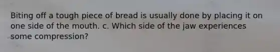 Biting off a tough piece of bread is usually done by placing it on one side of the mouth. c. Which side of the jaw experiences some compression?