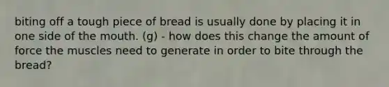 biting off a tough piece of bread is usually done by placing it in one side of the mouth. (g) - how does this change the amount of force the muscles need to generate in order to bite through the bread?