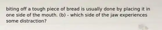 biting off a tough piece of bread is usually done by placing it in one side of the mouth. (b) - which side of the jaw experiences some distraction?