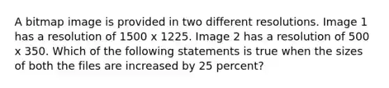 A bitmap image is provided in two different resolutions. Image 1 has a resolution of 1500 x 1225. Image 2 has a resolution of 500 x 350. Which of the following statements is true when the sizes of both the files are increased by 25 percent?