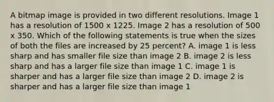 A bitmap image is provided in two different resolutions. Image 1 has a resolution of 1500 x 1225. Image 2 has a resolution of 500 x 350. Which of the following statements is true when the sizes of both the files are increased by 25 percent? A. image 1 is less sharp and has smaller file size than image 2 B. image 2 is less sharp and has a larger file size than image 1 C. image 1 is sharper and has a larger file size than image 2 D. image 2 is sharper and has a larger file size than image 1