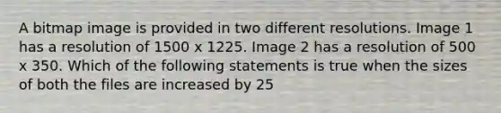 A bitmap image is provided in two different resolutions. Image 1 has a resolution of 1500 x 1225. Image 2 has a resolution of 500 x 350. Which of the following statements is true when the sizes of both the files are increased by 25