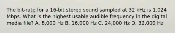 The bit-rate for a 16-bit stereo sound sampled at 32 kHz is 1.024 Mbps. What is the highest usable audible frequency in the digital media file? A. 8,000 Hz B. 16,000 Hz C. 24,000 Hz D. 32,000 Hz