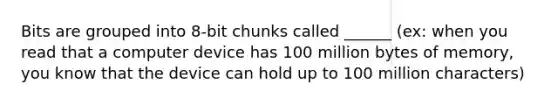 Bits are grouped into 8-bit chunks called ______ (ex: when you read that a computer device has 100 million bytes of memory, you know that the device can hold up to 100 million characters)