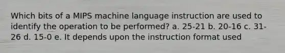 Which bits of a MIPS machine language instruction are used to identify the operation to be performed? a. 25-21 b. 20-16 c. 31-26 d. 15-0 e. It depends upon the instruction format used