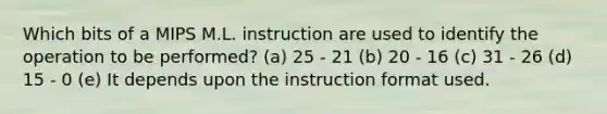 Which bits of a MIPS M.L. instruction are used to identify the operation to be performed? (a) 25 - 21 (b) 20 - 16 (c) 31 - 26 (d) 15 - 0 (e) It depends upon the instruction format used.