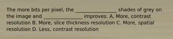 The more bits per pixel, the _________________ shades of grey on the image and ________________ improves. A. More, contrast resolution B. More, slice thickness resolution C. More, spatial resolution D. Less, contrast resolution