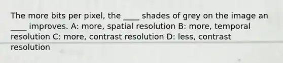 The more bits per pixel, the ____ shades of grey on the image an ____ improves. A: more, spatial resolution B: more, temporal resolution C: more, contrast resolution D: less, contrast resolution