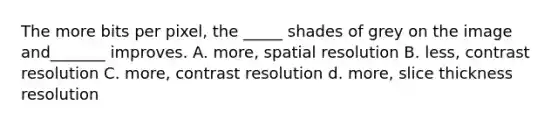 The more bits per pixel, the _____ shades of grey on the image and_______ improves. A. more, spatial resolution B. less, contrast resolution C. more, contrast resolution d. more, slice thickness resolution