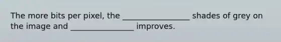 The more bits per pixel, the _________________ shades of grey on the image and ________________ improves.
