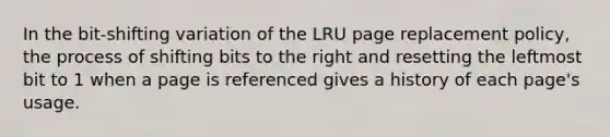 In the bit-shifting variation of the LRU page replacement policy, the process of shifting bits to the right and resetting the leftmost bit to 1 when a page is referenced gives a history of each page's usage.