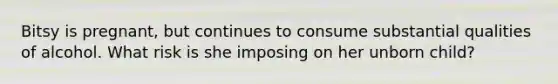 Bitsy is pregnant, but continues to consume substantial qualities of alcohol. What risk is she imposing on her unborn child?