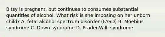 Bitsy is pregnant, but continues to consumes substantial quantities of alcohol. What risk is she imposing on her unborn child? A. fetal alcohol spectrum disorder (FASD) B. Moebius syndrome C. Down syndrome D. Prader-Willi syndrome