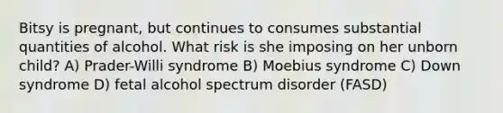 Bitsy is pregnant, but continues to consumes substantial quantities of alcohol. What risk is she imposing on her unborn child? A) Prader-Willi syndrome B) Moebius syndrome C) Down syndrome D) fetal alcohol spectrum disorder (FASD)