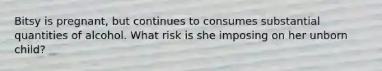 Bitsy is pregnant, but continues to consumes substantial quantities of alcohol. What risk is she imposing on her unborn child?