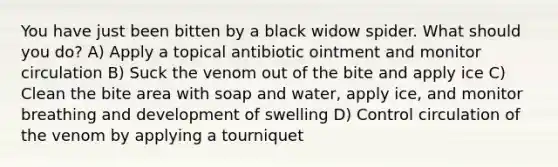 You have just been bitten by a black widow spider. What should you do? A) Apply a topical antibiotic ointment and monitor circulation B) Suck the venom out of the bite and apply ice C) Clean the bite area with soap and water, apply ice, and monitor breathing and development of swelling D) Control circulation of the venom by applying a tourniquet