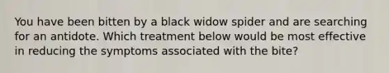 You have been bitten by a black widow spider and are searching for an antidote. Which treatment below would be most effective in reducing the symptoms associated with the bite?