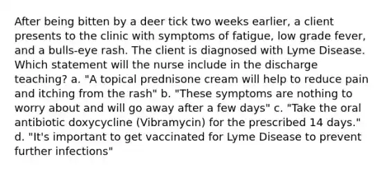 After being bitten by a deer tick two weeks earlier, a client presents to the clinic with symptoms of fatigue, low grade fever, and a bulls-eye rash. The client is diagnosed with Lyme Disease. Which statement will the nurse include in the discharge teaching? a. "A topical prednisone cream will help to reduce pain and itching from the rash" b. "These symptoms are nothing to worry about and will go away after a few days" c. "Take the oral antibiotic doxycycline (Vibramycin) for the prescribed 14 days." d. "It's important to get vaccinated for Lyme Disease to prevent further infections"