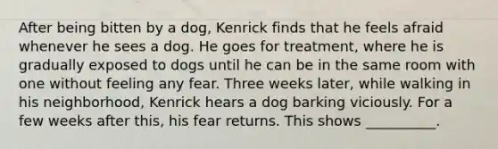 After being bitten by a dog, Kenrick finds that he feels afraid whenever he sees a dog. He goes for treatment, where he is gradually exposed to dogs until he can be in the same room with one without feeling any fear. Three weeks later, while walking in his neighborhood, Kenrick hears a dog barking viciously. For a few weeks after this, his fear returns. This shows __________.