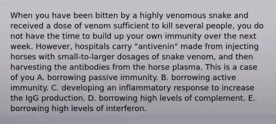 When you have been bitten by a highly venomous snake and received a dose of venom sufficient to kill several people, you do not have the time to build up your own immunity over the next week. However, hospitals carry "antivenin" made from injecting horses with small-to-larger dosages of snake venom, and then harvesting the antibodies from the horse plasma. This is a case of you A. borrowing passive immunity. B. borrowing active immunity. C. developing an inflammatory response to increase the IgG production. D. borrowing high levels of complement. E. borrowing high levels of interferon.