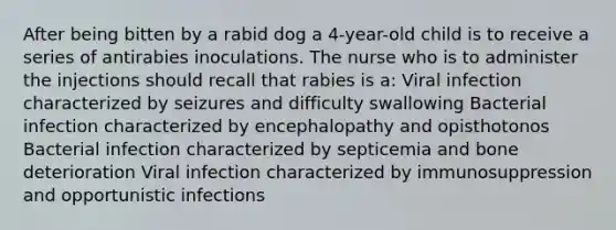 After being bitten by a rabid dog a 4-year-old child is to receive a series of antirabies inoculations. The nurse who is to administer the injections should recall that rabies is a: Viral infection characterized by seizures and difficulty swallowing Bacterial infection characterized by encephalopathy and opisthotonos Bacterial infection characterized by septicemia and bone deterioration Viral infection characterized by immunosuppression and opportunistic infections