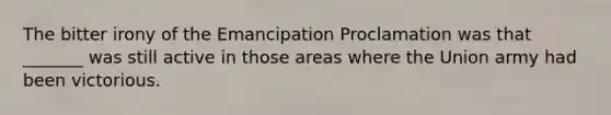 The bitter irony of the Emancipation Proclamation was that _______ was still active in those areas where the Union army had been victorious.